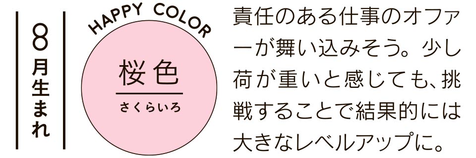 8月生まれ 桜色 責任のある仕事のオファーが舞い込みそう。少し荷が重いと感じても、挑戦することで結果的には大きなレベルアップに。