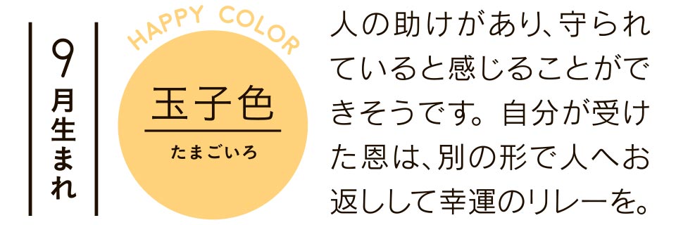 9月生まれ 玉子色 人の助けがあり、守られていると感じることができそうです。自分が受けた恩は、別の形で人へお返しして幸運のリレーを。