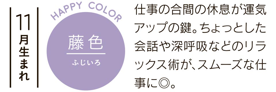 11月生まれ 藤色 仕事の合間の休息が運気アップの鍵。ちょっとした会話や深呼吸などのリラックス術が、スムーズな仕事に◎。