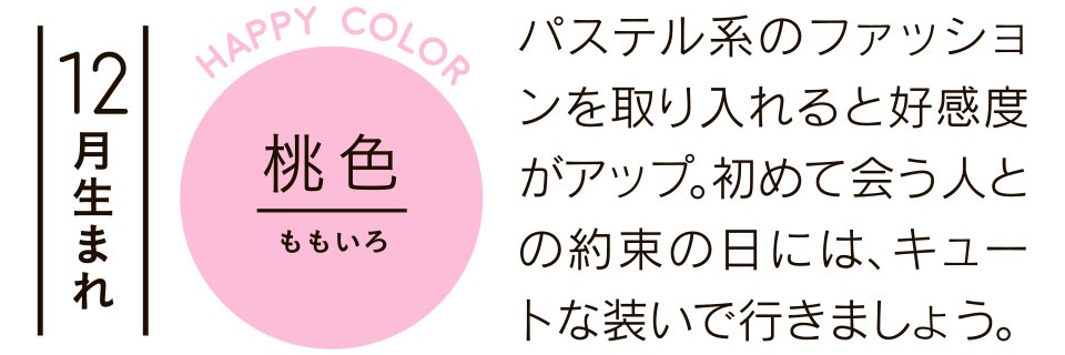 12月生まれ 桃色 パステル系のファッションを取り入れると好感度がアップ。初めて会う人との約束の日には、キュートな装いで行きましょう。