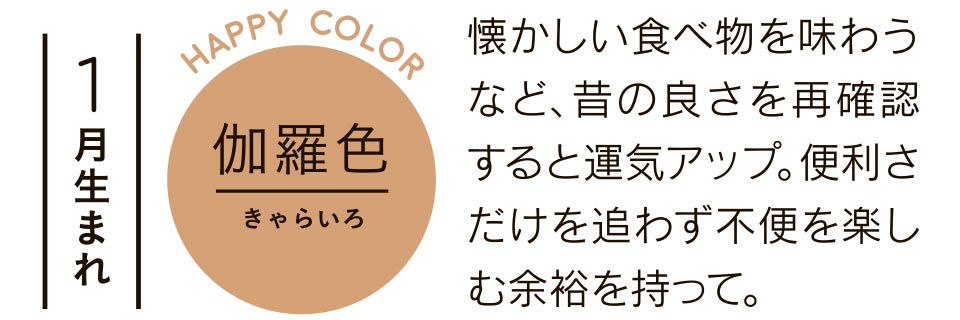 1月生まれ 懐かしい食べ物を味わうなど、昔の良さを再確認すると運気アップ。便利さだけを追わず不便を楽しむ余裕を持って。