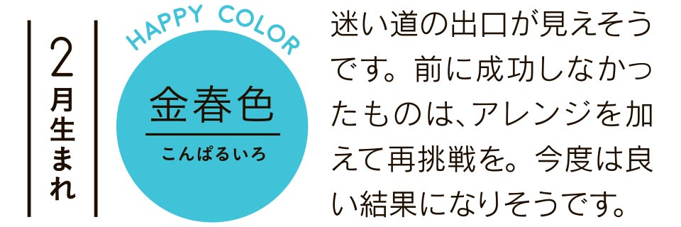 2月生まれ 金春色 迷い道の出口が見えそうです。前に成功しなかったものは、アレンジを加えて再挑戦を。今度は良い結果になりそうです。