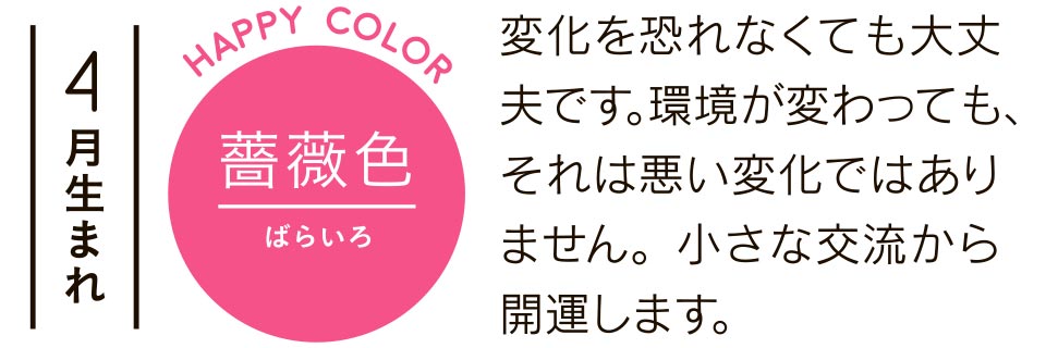 4月生まれ 薔薇色 変化を恐れなくても大丈夫です。環境が変わっても、それは悪い変化ではありません。小さな交流から開運します。