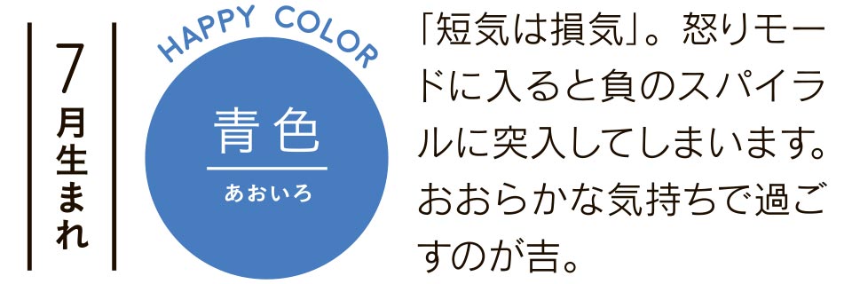 7月生まれ 青色 「短気は損気」。怒りモードに入ると負のスパイラルに突入してしまいます。おおらかな気持ちで過ごすのが吉。