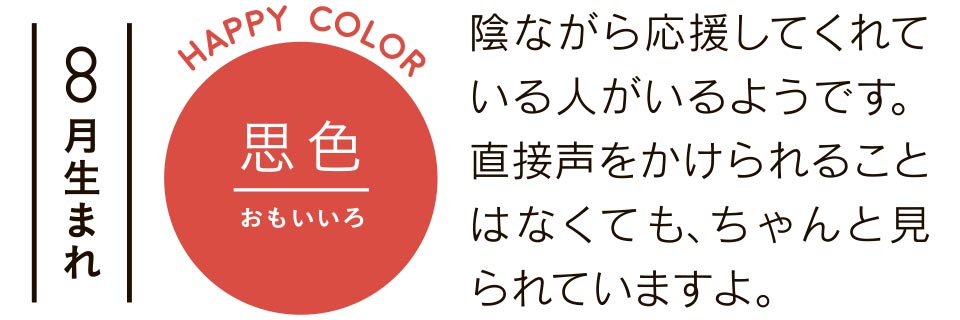 8月生まれ 思色 陰ながら応援してくれている人がいるようです。直接声をかけられることはなくても、ちゃんと見られていますよ。