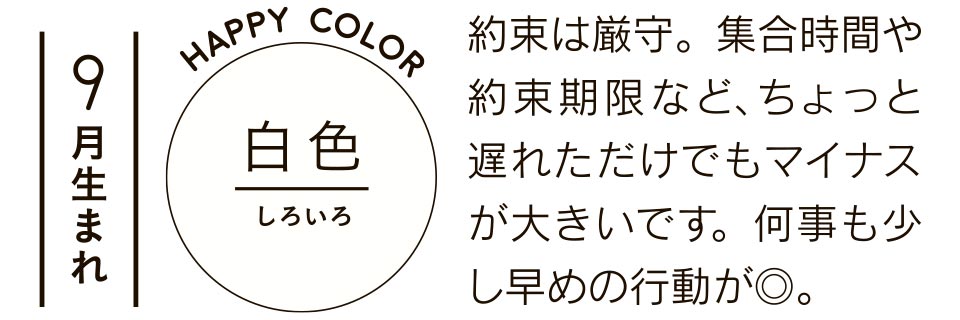 9月生まれ 白色 約束は厳守。集合時間や約束期限など、ちょっと遅れただけでもマイナスが大きいです。何事も少し早めの行動が◎。