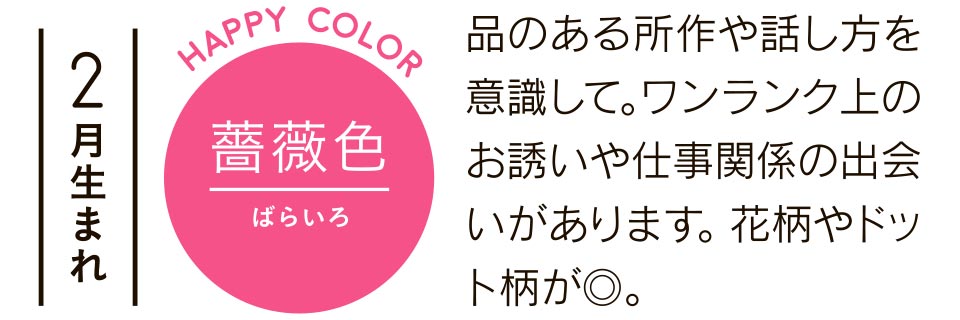 2月生まれ 薔薇色 品のある所作や話し方を意識して。ワンランク上のお誘いや仕事関係の出会いがあります。花柄やドット柄が◎。