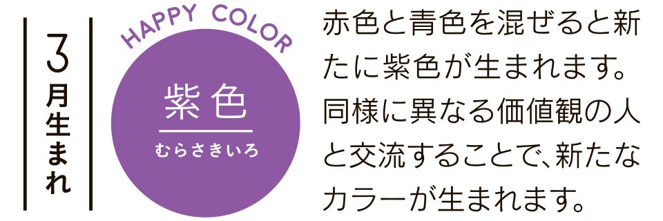 3月生まれ 紫色 赤色と青色を混ぜると新たに紫色が生まれます。同様に異なる価値観の人と交流することで、新たなカラーが生まれます。