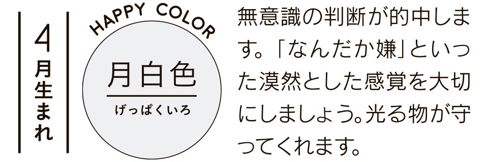 4月生まれ 月白色 無意識の判断が的中します。「なんだか嫌」といった漠然とした感覚を大切にしましょう。光る物が守ってくれます。