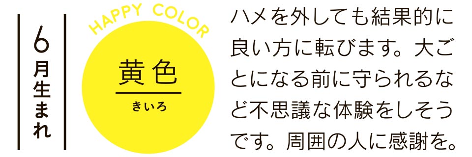 6月生まれ 黄色 ハメを外しても結果的に良い方に転びます。大ごとになる前に守られるなど不思議な体験をしそうです。周囲の人に感謝を。