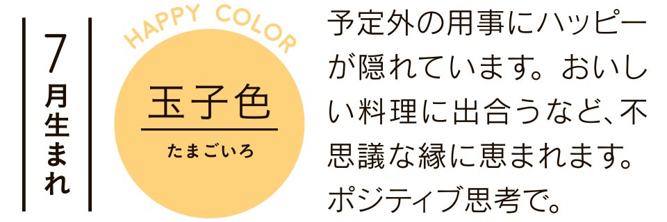 7月生まれ 玉子色 予定外の用事にハッピーが隠れています。おいしい料理に出合うなど、不思議な縁に恵まれます。ポジティブ思考で。