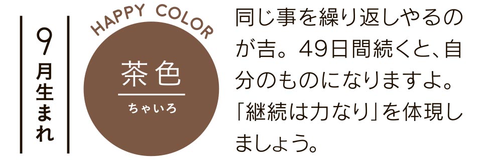 9月生まれ 茶色 同じ事を繰り返しやるのが吉。49日間続くと、自分のものになりますよ。「継続は力なり」を体現しましょう。