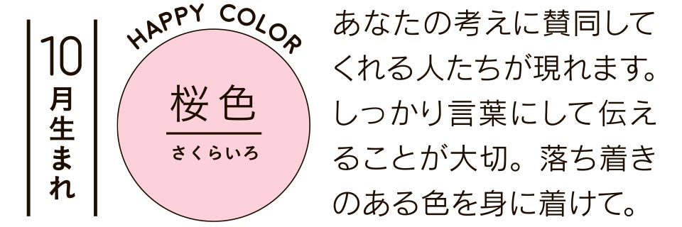 10月生まれ 桜色 あなたの考えに賛同してくれる人たちが現れます。しっかり言葉にして伝えることが大切。落ち着きのある色を身に着けて。