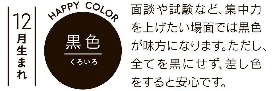 12月生まれ 黒色 面談や試験など、集中力を上げたい場面では黒色が味方になります。ただし、全てを黒にせず、差し色をすると安心です。
