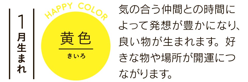 1月生まれ 黄色 気の合う仲間との時間によって発想が豊かになり、良い物が生まれます。好きな物や場所が開運につながります。