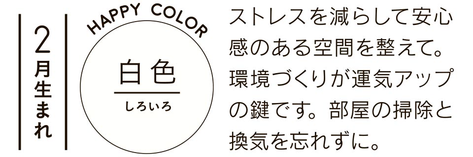 2月生まれ 白色 ストレスを減らして安心感のある空間を整えて。環境づくりが運気アップの鍵です。部屋の掃除と換気を忘れずに。