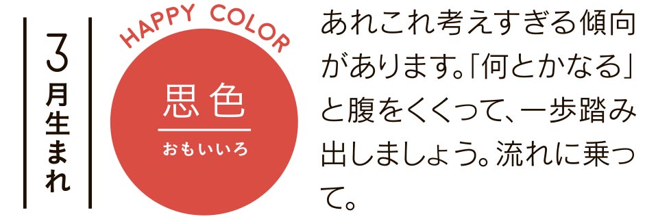 3月生まれ 思色 あれこれ考えすぎる傾向があります。「何とかなる」と腹をくくって、一歩踏み出しましょう。流れに乗って。