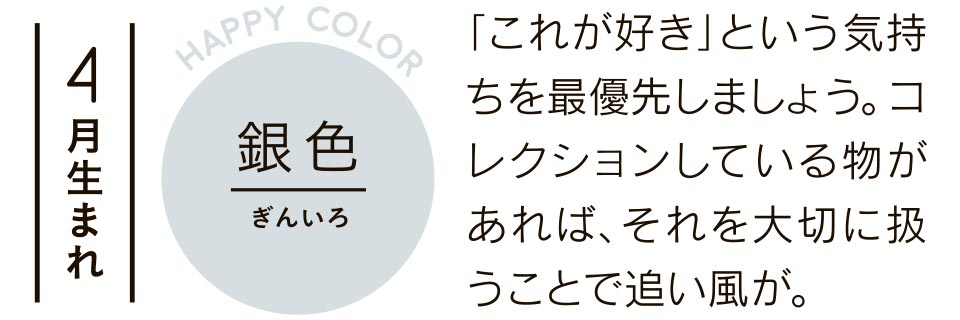 4月生まれ 銀色 「これが好き」という気持ちを最優先しましょう。コレクションしている物があれば、それを大切に扱うことで追い風が。