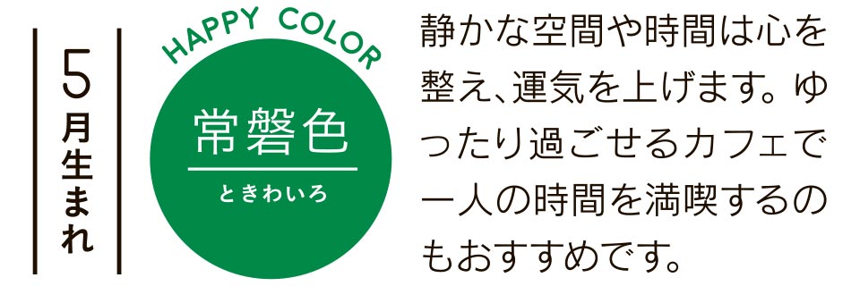 5月生まれ 常磐色 静かな空間や時間は心を整え、運気を上げます。ゆったり過ごせるカフェで一人の時間を満喫するのもおすすめです。