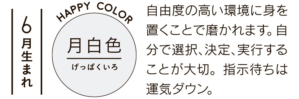 6月生まれ 月白色 自由度の高い環境に身を置くことで磨かれます。自分で選択、決定、実行することが大切。指示待ちは運気ダウン。