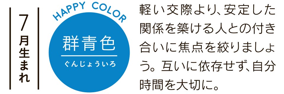 7月生まれ 群青色 軽い交際より、安定した関係を築ける人との付き合いに焦点を絞りましょう。互いに依存せず、自分時間を大切に。