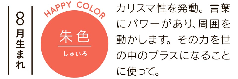 8月生まれ 朱色 カリスマ性を発動。言葉にパワーがあり、周囲を動かします。その力を世の中のプラスになることに使って。