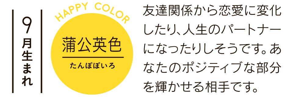 9月生まれ 蒲公英色 友達関係から恋愛に変化したり、人生のパートナーになったりしそうです。あなたのポジティブな部分を輝かせる相手です。