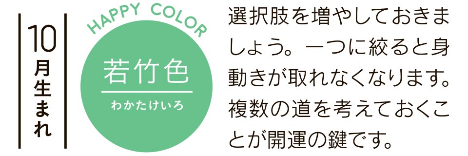 10月生まれ 若竹色 選択肢を増やしておきましょう。一つに絞ると身動きが取れなくなります。複数の道を考えておくことが開運の鍵です。