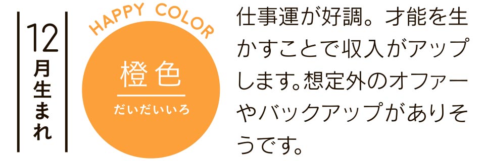 12月生まれ 橙色 仕事運が好調。才能を生かすことで収入がアップします。想定外のオファーやバックアップがありそうです。