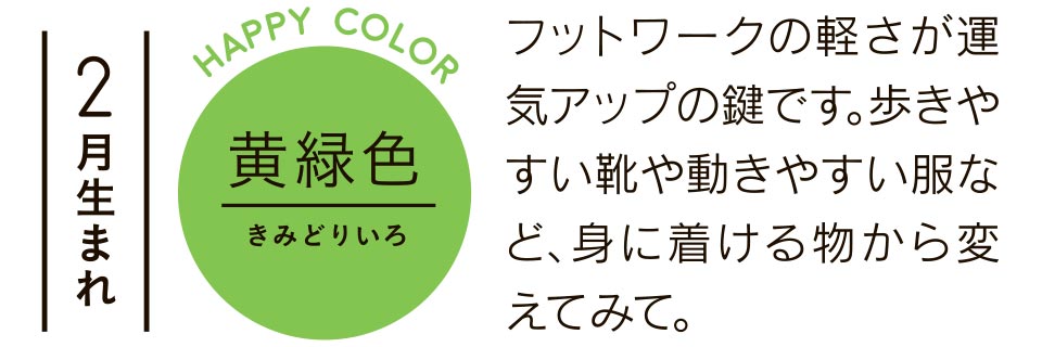 2月生まれ 黄緑色 フットワークの軽さが運気アップの鍵です。歩きやすい靴や動きやすい服など、身に着ける物から変えてみて。