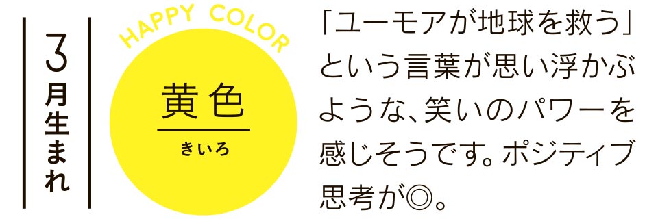 3月生まれ 黄色 「ユーモアが地球を救う」という言葉が思い浮かぶような、笑いのパワーを感じそうです。ポジティブ思考が◎。