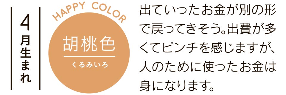 4月生まれ 胡桃色 出ていったお金が別の形で戻ってきそう。出費が多くてピンチを感じますが、人のために使ったお金は身になります。