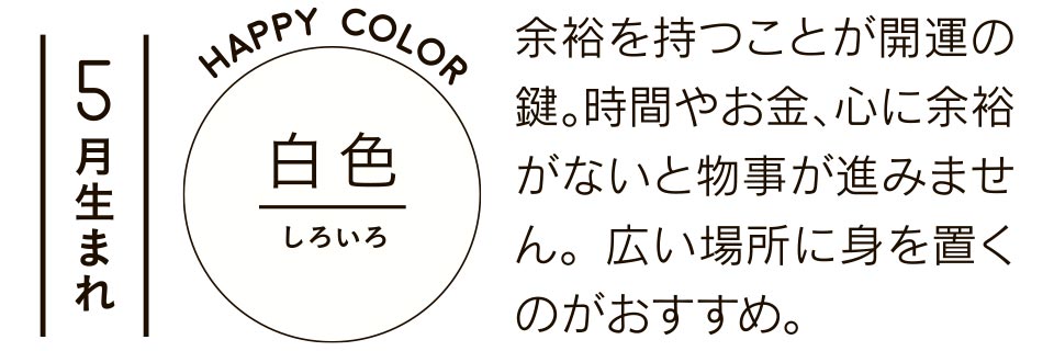 5月生まれ 白色 余裕を持つことが開運の鍵。時間やお金、心に余裕がないと物事が進みません。広い場所に身を置くのがおすすめ。