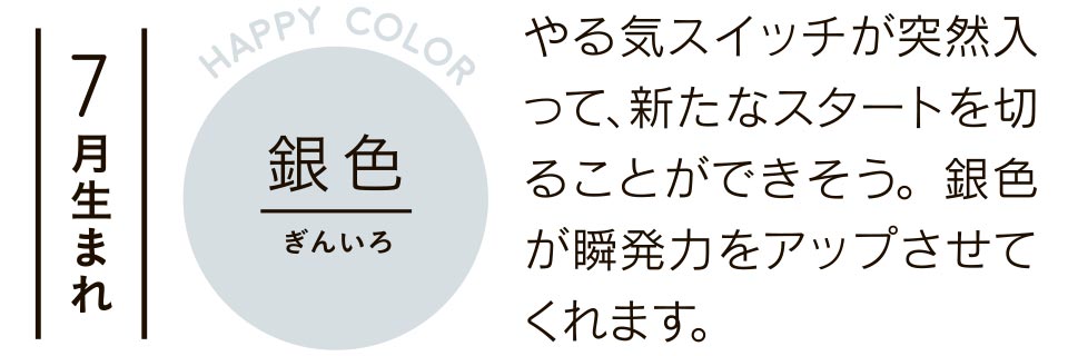 7月生まれ 銀色 やる気スイッチが突然入って、新たなスタートを切ることができそう。銀色が瞬発力をアップさせてくれます。