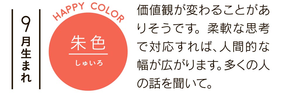 9月生まれ 朱色 価値観が変わることがありそうです。柔軟な思考で対応すれば、人間的な幅が広がります。多くの人の話を聞いて。