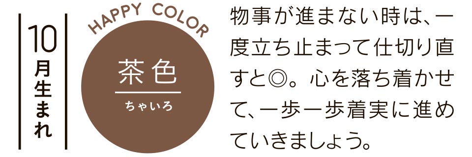 10月生まれ 茶色 物事が進まない時は、一度立ち止まって仕切り直すと◎。心を落ち着かせて、一歩一歩着実に進めていきましょう。