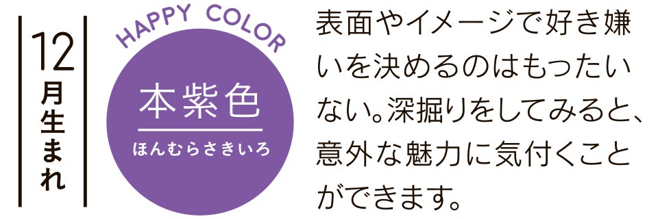 12月生まれ 本紫色 表面やイメージで好き嫌いを決めるのはもったいない。深掘りをしてみると、意外な魅力に気付くことができます。