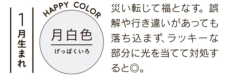 1月生まれ 月白色 災い転じて福となす。誤解や行き違いがあっても落ち込まず、ラッキーな部分に光を当てて対処すると◎。
