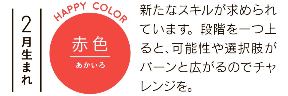 2月生まれ 赤色 新たなスキルが求められています。段階を一つ上ると、可能性や選択肢がバーンと広がるのでチャレンジを。