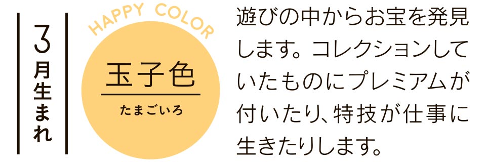 3月生まれ 玉子色 遊びの中からお宝を発見します。コレクションしていたものにプレミアムが付いたり、特技が仕事に生きたりします。