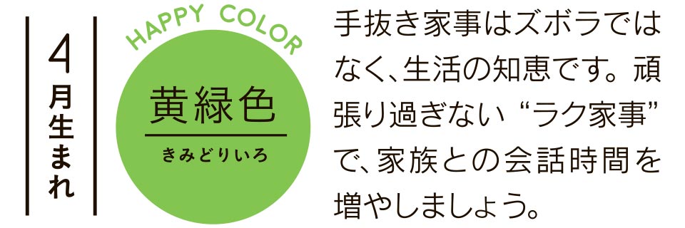 4月生まれ 黄緑色 手抜き家事はズボラではなく、生活の知恵です。頑張り過ぎない“ラク家事”で、家族との会話時間を増やしましょう。