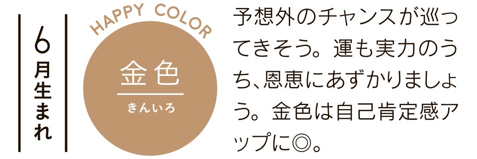 6月生まれ 金色 予想外のチャンスが巡ってきそう。運も実力のうち、恩恵にあずかりましょう。金色は自己肯定感アップに◎。