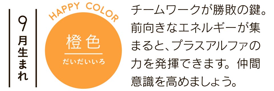 9月生まれ 橙色 チームワークが勝敗の鍵。前向きなエネルギーが集まると、プラスアルファの力を発揮できます。仲間意識を高めましょう。