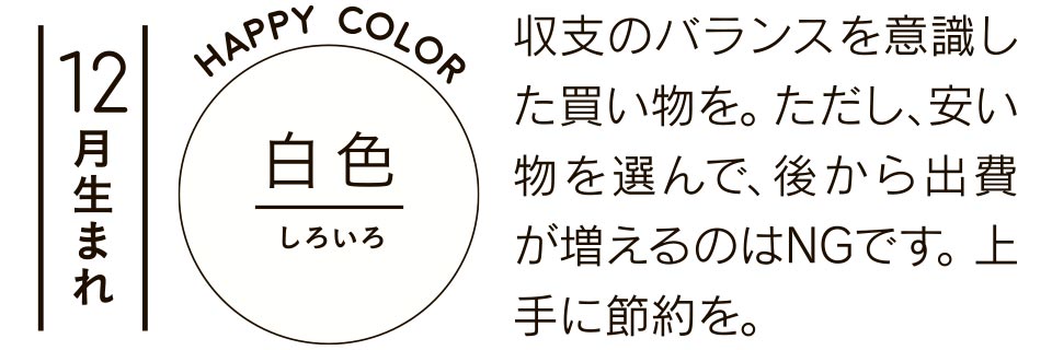 12月生まれ 白色 収支のバランスを意識した買い物を。ただし、安い物を選んで、後から出費が増えるのはNGです。上手に節約を。