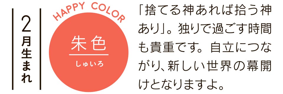 2月生まれ 朱色 「捨てる神あれば拾う神あり」。独りで過ごす時間も貴重です。自立につながり、新しい世界の幕開けとなりますよ。