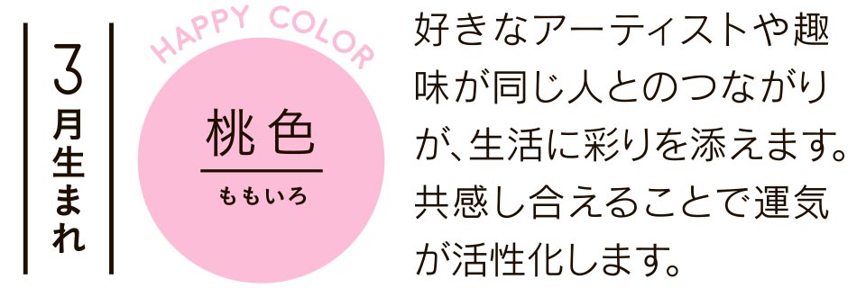 3月生まれ 桃色 好きなアーティストや趣味が同じ人とのつながりが、生活に彩りを添えます。共感し合えることで運気が活性化します。