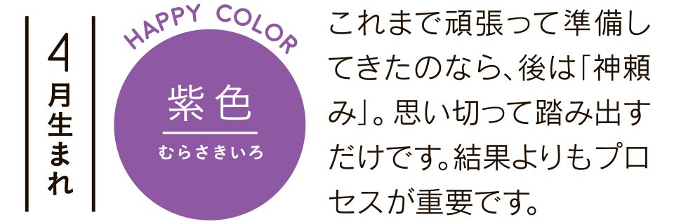 4月生まれ 紫色 これまで頑張って準備してきたのなら、後は「神頼み」。思い切って踏み出すだけです。結果よりもプロセスが重要です。