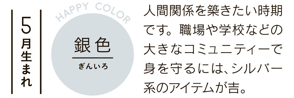 5月生まれ 銀色 人間関係を築きたい時期です。職場や学校などの大きなコミュニティーで身を守るには、シルバー系のアイテムが吉。