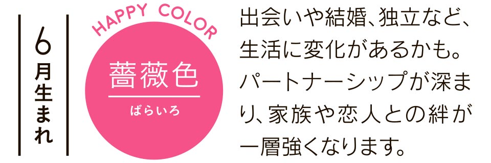 6月生まれ 薔薇色 出会いや結婚、独立など、生活に変化があるかも。パートナーシップが深まり、家族や恋人との絆が一層強くなります。