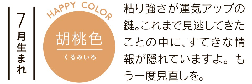 7月生まれ 胡桃色 粘り強さが運気アップの鍵。これまで見逃してきたことの中に、すてきな情報が隠れていますよ。もう一度見直しを。